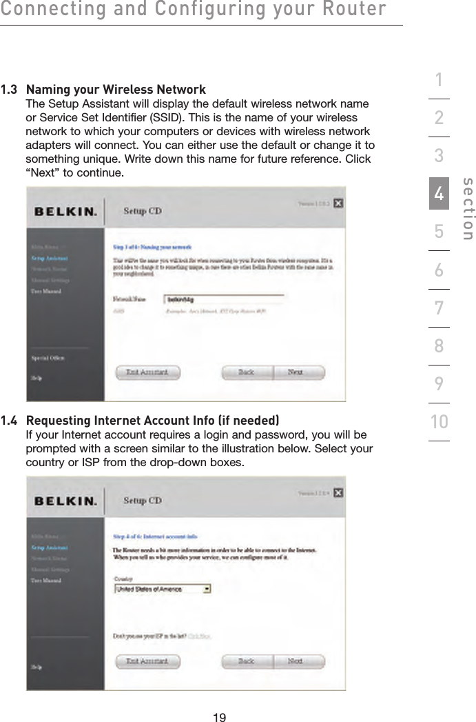 19181918Connecting and Configuring your Routersection192345678101.3   Naming your Wireless Network The Setup Assistant will display the default wireless network name or Service Set Identifier (SSID). This is the name of your wireless network to which your computers or devices with wireless network adapters will connect. You can either use the default or change it to something unique. Write down this name for future reference. Click “Next” to continue. 1.4   Requesting Internet Account Info (if needed) If your Internet account requires a login and password, you will be prompted with a screen similar to the illustration below. Select your country or ISP from the drop-down boxes. 