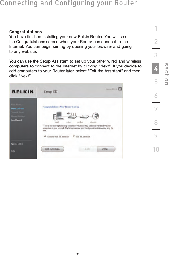 21202120Connecting and Configuring your Routersection19234567810   Congratulations You have finished installing your new Belkin Router. You will see the Congratulations screen when your Router can connect to the Internet. You can begin surfing by opening your browser and going to any website.   You can use the Setup Assistant to set up your other wired and wireless computers to connect to the Internet by clicking “Next”. If you decide to add computers to your Router later, select “Exit the Assistant” and then click “Next”. 