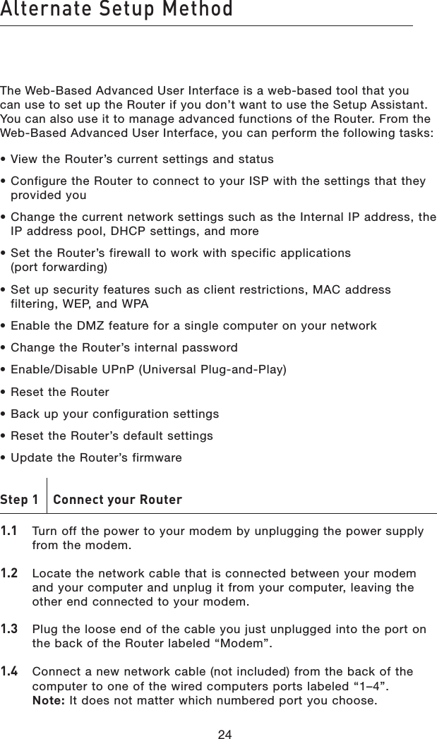 24Alternate Setup Method24The Web-Based Advanced User Interface is a web-based tool that you can use to set up the Router if you don’t want to use the Setup Assistant. You can also use it to manage advanced functions of the Router. From the Web-Based Advanced User Interface, you can perform the following tasks:• View the Router’s current settings and status• Configure the Router to connect to your ISP with the settings that they provided you• Change the current network settings such as the Internal IP address, the IP address pool, DHCP settings, and more• Set the Router’s firewall to work with specific applications  (port forwarding)• Set up security features such as client restrictions, MAC address filtering, WEP, and WPA• Enable the DMZ feature for a single computer on your network• Change the Router’s internal password• Enable/Disable UPnP (Universal Plug-and-Play)• Reset the Router• Back up your configuration settings• Reset the Router’s default settings• Update the Router’s firmwareStep 1    Connect your Router1.1   Turn off the power to your modem by unplugging the power supply from the modem.1.2    Locate the network cable that is connected between your modem and your computer and unplug it from your computer, leaving the other end connected to your modem.1.3    Plug the loose end of the cable you just unplugged into the port on the back of the Router labeled “Modem”.1.4   Connect a new network cable (not included) from the back of the computer to one of the wired computers ports labeled “1–4”.  Note: It does not matter which numbered port you choose.