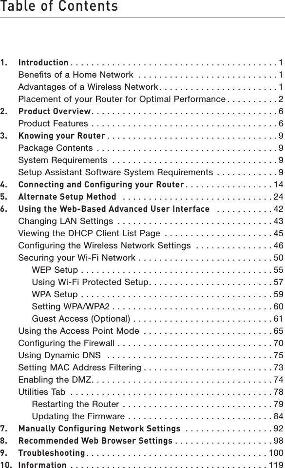 Table of Contents1.  Introduction . . . . . . . . . . . . . . . . . . . . . . . . . . . . . . . . . . . . . . . . 1  Benefits of a Home Network  . . . . . . . . . . . . . . . . . . . . . . . . . . . 1  Advantages of a Wireless Network . . . . . . . . . . . . . . . . . . . . . . . 1  Placement of your Router for Optimal Performance . . . . . . . . . . 22.  Product Overview. . . . . . . . . . . . . . . . . . . . . . . . . . . . . . . . . . . . 6  Product Features  . . . . . . . . . . . . . . . . . . . . . . . . . . . . . . . . . . . . 63.  Knowing your Router . . . . . . . . . . . . . . . . . . . . . . . . . . . . . . . . . 9  Package Contents  . . . . . . . . . . . . . . . . . . . . . . . . . . . . . . . . . . . 9  System Requirements  . . . . . . . . . . . . . . . . . . . . . . . . . . . . . . . . 9  Setup Assistant Software System Requirements  . . . . . . . . . . . . 94.  Connecting and Configuring your Router . . . . . . . . . . . . . . . . . 145.  Alternate Setup Method   . . . . . . . . . . . . . . . . . . . . . . . . . . . . . 246.  Using the Web-Based Advanced User Interface   . . . . . . . . . . . 42  Changing LAN Settings  . . . . . . . . . . . . . . . . . . . . . . . . . . . . . . 43  Viewing the DHCP Client List Page  . . . . . . . . . . . . . . . . . . . . . 45  Configuring the Wireless Network Settings  . . . . . . . . . . . . . . . 46  Securing your Wi-Fi Network  . . . . . . . . . . . . . . . . . . . . . . . . . . 50    WEP Setup  . . . . . . . . . . . . . . . . . . . . . . . . . . . . . . . . . . . . . 55    Using Wi-Fi Protected Setup. . . . . . . . . . . . . . . . . . . . . . . . 57    WPA Setup  . . . . . . . . . . . . . . . . . . . . . . . . . . . . . . . . . . . . . 59    Setting WPA/WPA2 . . . . . . . . . . . . . . . . . . . . . . . . . . . . . . . 60    Guest Access (Optional)  . . . . . . . . . . . . . . . . . . . . . . . . . . . 61  Using the Access Point Mode  . . . . . . . . . . . . . . . . . . . . . . . . . 65  Configuring the Firewall  . . . . . . . . . . . . . . . . . . . . . . . . . . . . . . 70  Using Dynamic DNS   . . . . . . . . . . . . . . . . . . . . . . . . . . . . . . . . 75  Setting MAC Address Filtering . . . . . . . . . . . . . . . . . . . . . . . . . 73  Enabling the DMZ. . . . . . . . . . . . . . . . . . . . . . . . . . . . . . . . . . . 74  Utilities Tab  . . . . . . . . . . . . . . . . . . . . . . . . . . . . . . . . . . . . . . . 78    Restarting the Router  . . . . . . . . . . . . . . . . . . . . . . . . . . . . . 79    Updating the Firmware  . . . . . . . . . . . . . . . . . . . . . . . . . . . . 847.  Manually Configuring Network Settings  . . . . . . . . . . . . . . . . . 928.  Recommended Web Browser Settings . . . . . . . . . . . . . . . . . . . 989.  Troubleshooting . . . . . . . . . . . . . . . . . . . . . . . . . . . . . . . . . . . 10010.  Information . . . . . . . . . . . . . . . . . . . . . . . . . . . . . . . . . . . . . . 119