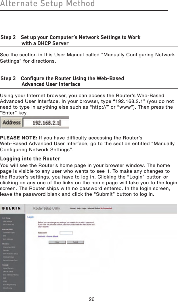26Alternate Setup Method26Step 2    Set up your Computer’s Network Settings to Work    with a DHCP ServerSee the section in this User Manual called “Manually Configuring Network Settings” for directions.Step 3    Configure the Router Using the Web-Based    Advanced User InterfaceUsing your Internet browser, you can access the Router’s Web-Based Advanced User Interface. In your browser, type “192.168.2.1” (you do not need to type in anything else such as “http://” or “www”). Then press the “Enter” key.PLEASE NOTE: If you have difficulty accessing the Router’s  Web-Based Advanced User Interface, go to the section entitled “Manually Configuring Network Settings”.Logging into the RouterYou will see the Router’s home page in your browser window. The home page is visible to any user who wants to see it. To make any changes to the Router’s settings, you have to log in. Clicking the “Login” button or clicking on any one of the links on the home page will take you to the login screen. The Router ships with no password entered. In the login screen, leave the password blank and click the “Submit” button to log in.