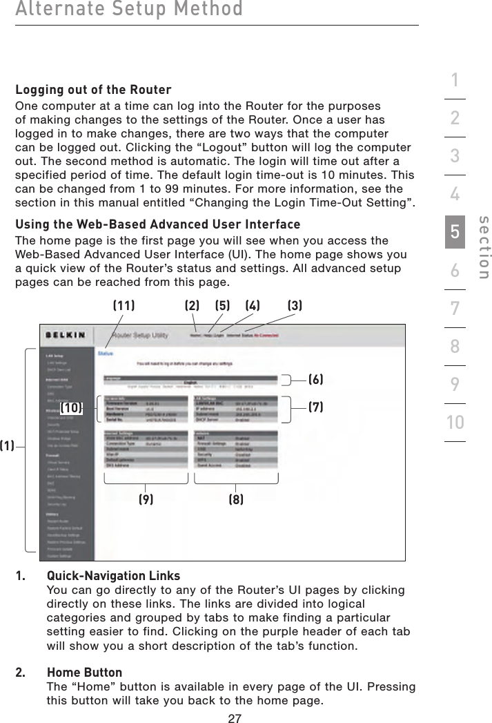 27262726Alternate Setup Methodsection19234567810Logging out of the RouterOne computer at a time can log into the Router for the purposes of making changes to the settings of the Router. Once a user has logged in to make changes, there are two ways that the computer can be logged out. Clicking the “Logout” button will log the computer out. The second method is automatic. The login will time out after a specified period of time. The default login time-out is 10 minutes. This can be changed from 1 to 99 minutes. For more information, see the section in this manual entitled “Changing the Login Time-Out Setting”.Using the Web-Based Advanced User InterfaceThe home page is the first page you will see when you access the Web-Based Advanced User Interface (UI). The home page shows you a quick view of the Router’s status and settings. All advanced setup pages can be reached from this page.1.   Quick-Navigation Links You can go directly to any of the Router’s UI pages by clicking directly on these links. The links are divided into logical categories and grouped by tabs to make finding a particular setting easier to find. Clicking on the purple header of each tab will show you a short description of the tab’s function.2.   Home Button The “Home” button is available in every page of the UI. Pressing this button will take you back to the home page.(11) (2) (5) (4) (3)(1)(10)(9)(7)(8)(6)