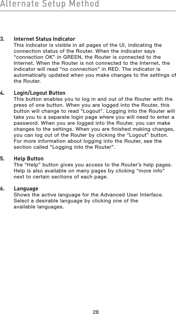 28Alternate Setup Method283.   Internet Status Indicator This indicator is visible in all pages of the UI, indicating the connection status of the Router. When the indicator says “connection OK” in GREEN, the Router is connected to the Internet. When the Router is not connected to the Internet, the indicator will read “no connection” in RED. The indicator is automatically updated when you make changes to the settings of the Router.4.   Login/Logout Button This button enables you to log in and out of the Router with the press of one button. When you are logged into the Router, this button will change to read “Logout”. Logging into the Router will take you to a separate login page where you will need to enter a password. When you are logged into the Router, you can make changes to the settings. When you are finished making changes, you can log out of the Router by clicking the “Logout” button. For more information about logging into the Router, see the section called “Logging into the Router”.5.   Help Button The “Help” button gives you access to the Router’s help pages. Help is also available on many pages by clicking “more info” next to certain sections of each page.6.   Language Shows the active language for the Advanced User Interface. Select a desirable language by clicking one of the  available languages.