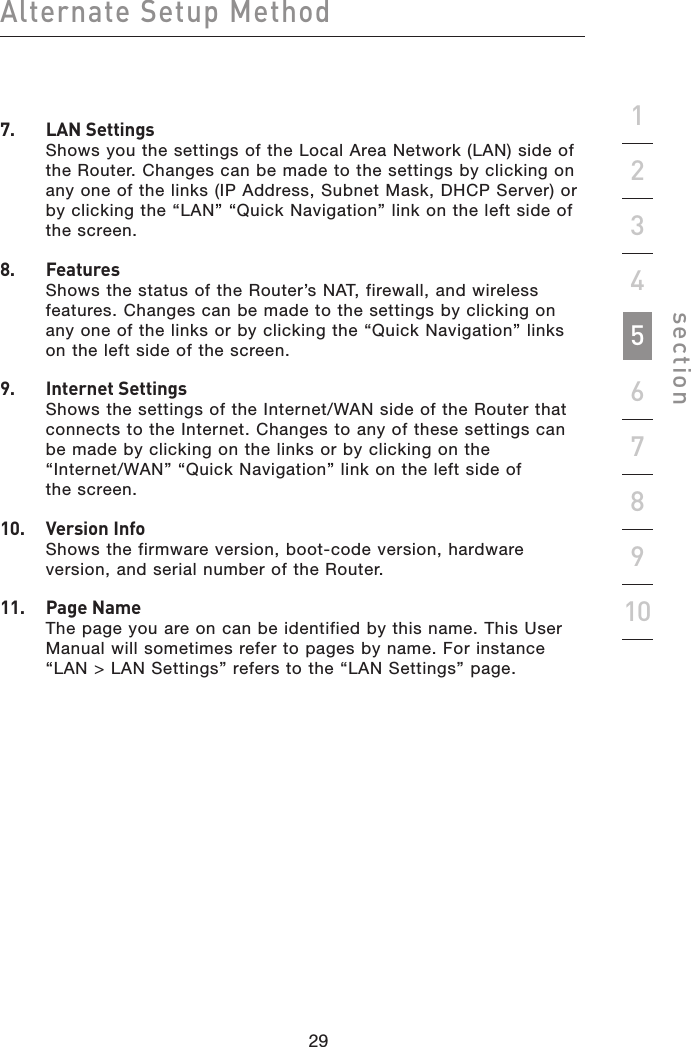 29282928Alternate Setup Methodsection192345678107.   LAN Settings Shows you the settings of the Local Area Network (LAN) side of the Router. Changes can be made to the settings by clicking on any one of the links (IP Address, Subnet Mask, DHCP Server) or by clicking the “LAN” “Quick Navigation” link on the left side of  the screen.8.    Features Shows the status of the Router’s NAT, firewall, and wireless features. Changes can be made to the settings by clicking on any one of the links or by clicking the “Quick Navigation” links on the left side of the screen.9.    Internet Settings Shows the settings of the Internet/WAN side of the Router that connects to the Internet. Changes to any of these settings can  be made by clicking on the links or by clicking on the  “Internet/WAN” “Quick Navigation” link on the left side of  the screen.10.    Version Info Shows the firmware version, boot-code version, hardware version, and serial number of the Router.11.   Page Name The page you are on can be identified by this name. This User Manual will sometimes refer to pages by name. For instance “LAN &gt; LAN Settings” refers to the “LAN Settings” page.