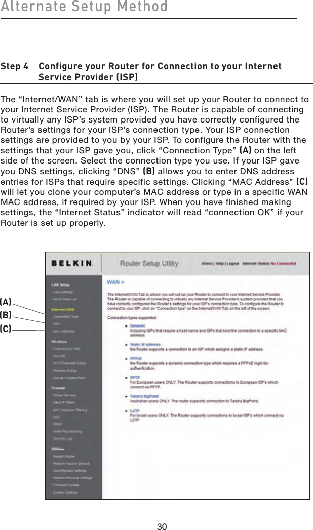 Step 4    Configure your Router for Connection to your Internet       Service Provider (ISP)The “Internet/WAN” tab is where you will set up your Router to connect to your Internet Service Provider (ISP). The Router is capable of connecting to virtually any ISP’s system provided you have correctly configured the Router’s settings for your ISP’s connection type. Your ISP connection settings are provided to you by your ISP. To configure the Router with the settings that your ISP gave you, click “Connection Type” (A) on the left side of the screen. Select the connection type you use. If your ISP gave you DNS settings, clicking “DNS” (B) allows you to enter DNS address entries for ISPs that require specific settings. Clicking “MAC Address” (C) will let you clone your computer’s MAC address or type in a specific WAN MAC address, if required by your ISP. When you have finished making settings, the “Internet Status” indicator will read “connection OK” if your Router is set up properly.30Alternate Setup Method30(A)(B)(C)