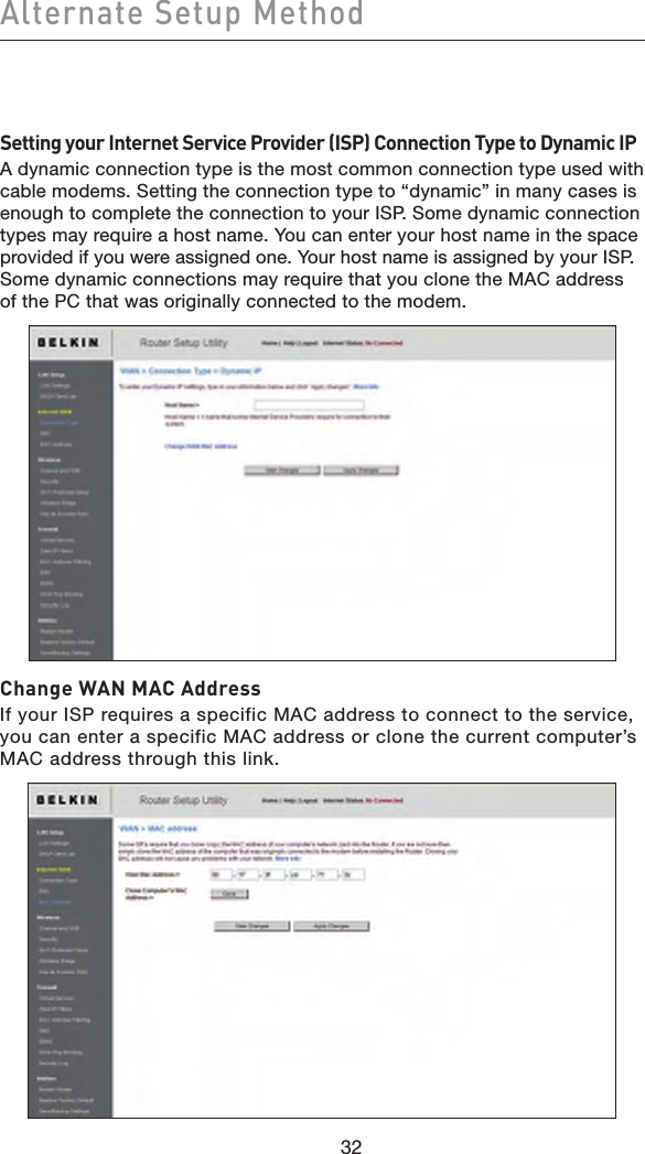 32Alternate Setup Method32Setting your Internet Service Provider (ISP) Connection Type to Dynamic IPA dynamic connection type is the most common connection type used with cable modems. Setting the connection type to “dynamic” in many cases is enough to complete the connection to your ISP. Some dynamic connection types may require a host name. You can enter your host name in the space provided if you were assigned one. Your host name is assigned by your ISP. Some dynamic connections may require that you clone the MAC address of the PC that was originally connected to the modem.Change WAN MAC AddressIf your ISP requires a specific MAC address to connect to the service, you can enter a specific MAC address or clone the current computer’s MAC address through this link. 