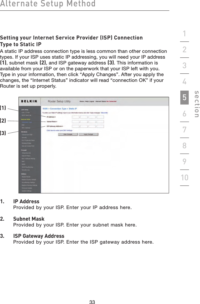 33323332Alternate Setup Methodsection19234567810Setting your Internet Service Provider (ISP) Connection Type to Static IPA static IP address connection type is less common than other connection types. If your ISP uses static IP addressing, you will need your IP address (1), subnet mask (2), and ISP gateway address (3). This information is available from your ISP or on the paperwork that your ISP left with you. Type in your information, then click “Apply Changes”. After you apply the changes, the “Internet Status” indicator will read “connection OK” if your Router is set up properly.1.    IP Address Provided by your ISP. Enter your IP address here.2.   Subnet Mask Provided by your ISP. Enter your subnet mask here.3.   ISP Gateway Address Provided by your ISP. Enter the ISP gateway address here.(1)(2)(3)