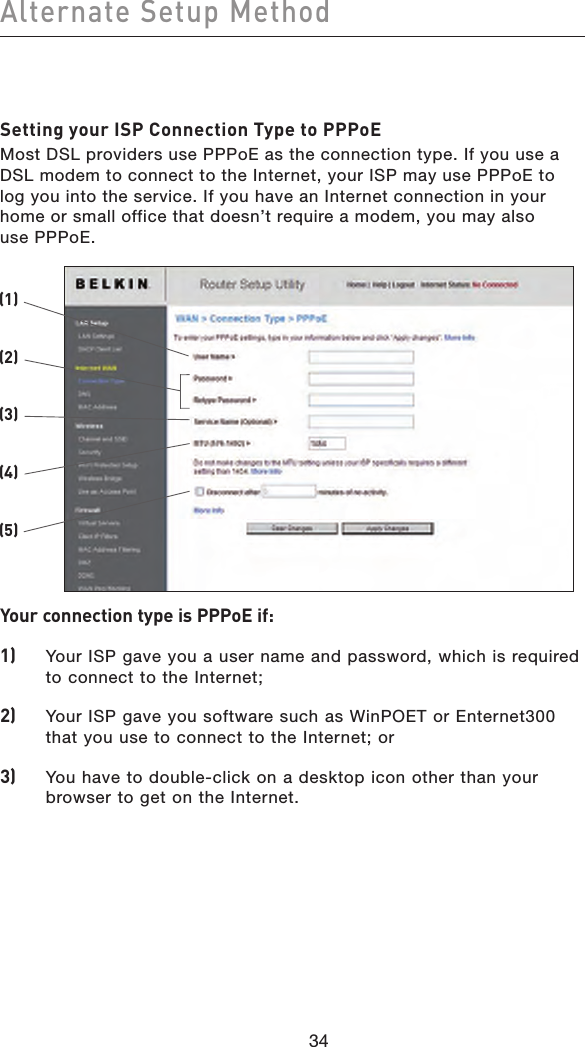 34Alternate Setup Method34Setting your ISP Connection Type to PPPoEMost DSL providers use PPPoE as the connection type. If you use a DSL modem to connect to the Internet, your ISP may use PPPoE to log you into the service. If you have an Internet connection in your home or small office that doesn’t require a modem, you may also  use PPPoE.Your connection type is PPPoE if: 1)   Your ISP gave you a user name and password, which is required to connect to the Internet;2)   Your ISP gave you software such as WinPOET or Enternet300 that you use to connect to the Internet; or3)   You have to double-click on a desktop icon other than your browser to get on the Internet.(2)(1)(3)(4)(5)