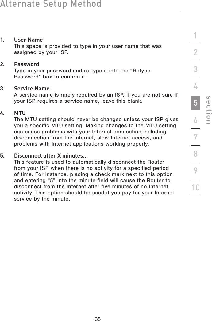 35343534Alternate Setup Methodsection192345678101.   User Name This space is provided to type in your user name that was assigned by your ISP.2.   Password Type in your password and re-type it into the “Retype Password” box to confirm it.3.   Service Name A service name is rarely required by an ISP. If you are not sure if your ISP requires a service name, leave this blank.4.   MTU The MTU setting should never be changed unless your ISP gives you a specific MTU setting. Making changes to the MTU setting can cause problems with your Internet connection including disconnection from the Internet, slow Internet access, and problems with Internet applications working properly.5.   Disconnect after X minutes... This feature is used to automatically disconnect the Router from your ISP when there is no activity for a specified period of time. For instance, placing a check mark next to this option and entering “5” into the minute field will cause the Router to disconnect from the Internet after five minutes of no Internet activity. This option should be used if you pay for your Internet service by the minute.