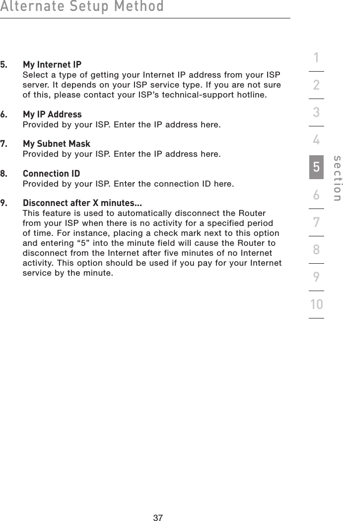 37363736Alternate Setup Methodsection192345678105.   My Internet IP Select a type of getting your Internet IP address from your ISP server. It depends on your ISP service type. If you are not sure of this, please contact your ISP’s technical-support hotline.6.   My IP Address Provided by your ISP. Enter the IP address here.7.   My Subnet Mask Provided by your ISP. Enter the IP address here.8.   Connection ID Provided by your ISP. Enter the connection ID here.9.   Disconnect after X minutes... This feature is used to automatically disconnect the Router from your ISP when there is no activity for a specified period of time. For instance, placing a check mark next to this option and entering “5” into the minute field will cause the Router to disconnect from the Internet after five minutes of no Internet activity. This option should be used if you pay for your Internet service by the minute.