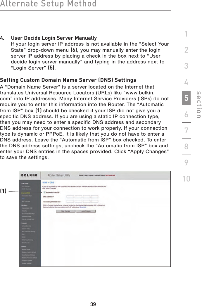 39383938Alternate Setup Methodsection192345678104.   User Decide Login Server Manually If your login server IP address is not available in the “Select Your State” drop-down menu (6), you may manually enter the login server IP address by placing a check in the box next to “User decide login server manually” and typing in the address next to “Login Server” (5).Setting Custom Domain Name Server (DNS) SettingsA “Domain Name Server” is a server located on the Internet that translates Universal Resource Locators (URLs) like “www.belkin.com” into IP addresses. Many Internet Service Providers (ISPs) do not require you to enter this information into the Router. The “Automatic from ISP” box (1) should be checked if your ISP did not give you a specific DNS address. If you are using a static IP connection type, then you may need to enter a specific DNS address and secondary DNS address for your connection to work properly. If your connection type is dynamic or PPPoE, it is likely that you do not have to enter a DNS address. Leave the “Automatic from ISP” box checked. To enter the DNS address settings, uncheck the “Automatic from ISP” box and enter your DNS entries in the spaces provided. Click “Apply Changes”  to save the settings.(1)