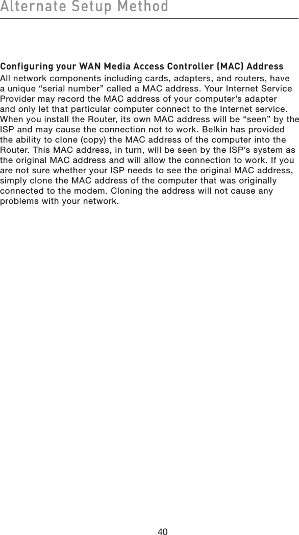 40Alternate Setup Method40Configuring your WAN Media Access Controller (MAC) AddressAll network components including cards, adapters, and routers, have a unique “serial number” called a MAC address. Your Internet Service Provider may record the MAC address of your computer’s adapter and only let that particular computer connect to the Internet service. When you install the Router, its own MAC address will be “seen” by the ISP and may cause the connection not to work. Belkin has provided the ability to clone (copy) the MAC address of the computer into the Router. This MAC address, in turn, will be seen by the ISP’s system as the original MAC address and will allow the connection to work. If you are not sure whether your ISP needs to see the original MAC address, simply clone the MAC address of the computer that was originally connected to the modem. Cloning the address will not cause any problems with your network.