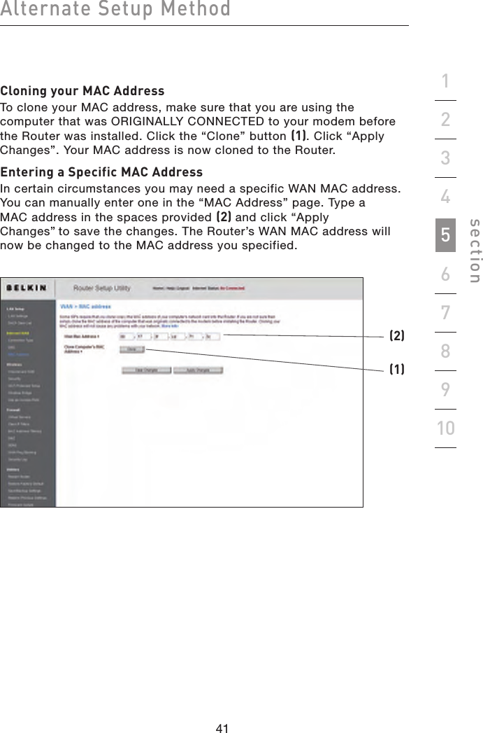 41404140Alternate Setup Methodsection19234567810Cloning your MAC AddressTo clone your MAC address, make sure that you are using the computer that was ORIGINALLY CONNECTED to your modem before the Router was installed. Click the “Clone” button (1). Click “Apply Changes”. Your MAC address is now cloned to the Router.Entering a Specific MAC AddressIn certain circumstances you may need a specific WAN MAC address. You can manually enter one in the “MAC Address” page. Type a  MAC address in the spaces provided (2) and click “Apply  Changes” to save the changes. The Router’s WAN MAC address will now be changed to the MAC address you specified.(1)(2)