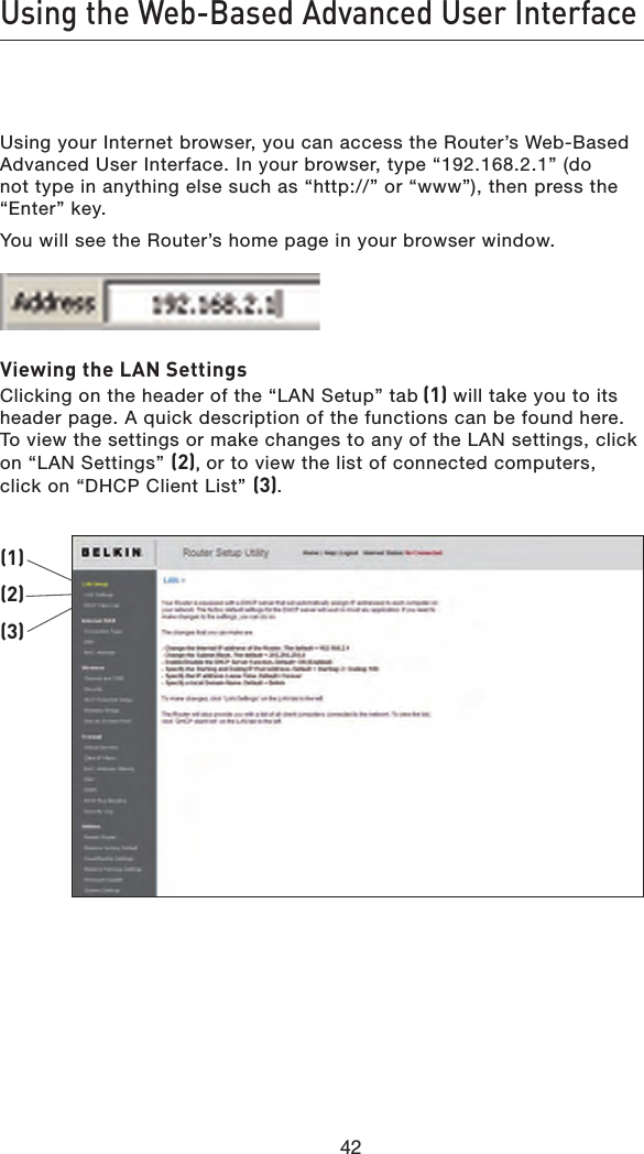 42Using the Web-Based Advanced User Interface42Using your Internet browser, you can access the Router’s Web-Based Advanced User Interface. In your browser, type “192.168.2.1” (do not type in anything else such as “http://” or “www”), then press the “Enter” key.You will see the Router’s home page in your browser window.Viewing the LAN SettingsClicking on the header of the “LAN Setup” tab (1) will take you to its header page. A quick description of the functions can be found here. To view the settings or make changes to any of the LAN settings, click on “LAN Settings” (2), or to view the list of connected computers, click on “DHCP Client List” (3).(1)(2)(3)