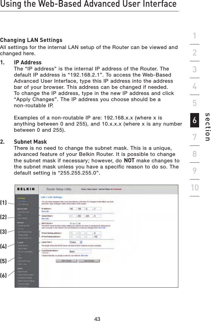 43424342Using the Web-Based Advanced User Interfacesection19234567810Changing LAN SettingsAll settings for the internal LAN setup of the Router can be viewed and changed here.1.   IP Address The “IP address” is the internal IP address of the Router. The default IP address is “192.168.2.1”. To access the Web-Based Advanced User Interface, type this IP address into the address bar of your browser. This address can be changed if needed. To change the IP address, type in the new IP address and click “Apply Changes”. The IP address you choose should be a  non-routable IP.    Examples of a non-routable IP are: 192.168.x.x (where x is anything between 0 and 255), and 10.x.x.x (where x is any number between 0 and 255).2.   Subnet Mask There is no need to change the subnet mask. This is a unique, advanced feature of your Belkin Router. It is possible to change the subnet mask if necessary; however, do NOT make changes to the subnet mask unless you have a specific reason to do so. The default setting is “255.255.255.0”.(1)(2)(3)(4)(6)(5)