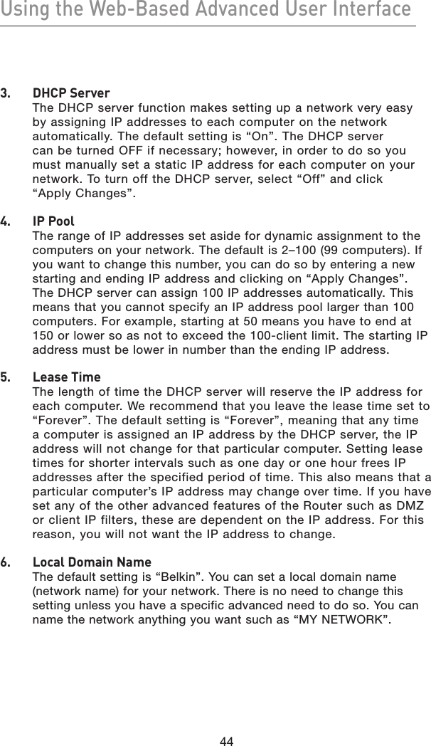 44Using the Web-Based Advanced User Interface443.   DHCP Server The DHCP server function makes setting up a network very easy by assigning IP addresses to each computer on the network automatically. The default setting is “On”. The DHCP server can be turned OFF if necessary; however, in order to do so you must manually set a static IP address for each computer on your network. To turn off the DHCP server, select “Off” and click “Apply Changes”.4.   IP Pool The range of IP addresses set aside for dynamic assignment to the computers on your network. The default is 2–100 (99 computers). If you want to change this number, you can do so by entering a new starting and ending IP address and clicking on “Apply Changes”. The DHCP server can assign 100 IP addresses automatically. This means that you cannot specify an IP address pool larger than 100 computers. For example, starting at 50 means you have to end at 150 or lower so as not to exceed the 100-client limit. The starting IP address must be lower in number than the ending IP address.5.   Lease Time The length of time the DHCP server will reserve the IP address for each computer. We recommend that you leave the lease time set to “Forever”. The default setting is “Forever”, meaning that any time a computer is assigned an IP address by the DHCP server, the IP address will not change for that particular computer. Setting lease times for shorter intervals such as one day or one hour frees IP addresses after the specified period of time. This also means that a particular computer’s IP address may change over time. If you have set any of the other advanced features of the Router such as DMZ or client IP filters, these are dependent on the IP address. For this reason, you will not want the IP address to change.6.   Local Domain Name The default setting is “Belkin”. You can set a local domain name (network name) for your network. There is no need to change this setting unless you have a specific advanced need to do so. You can name the network anything you want such as “MY NETWORK”.