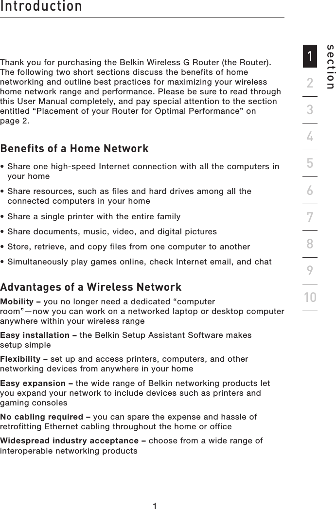 1sectionIntroduction92345678101Thank you for purchasing the Belkin Wireless G Router (the Router). The following two short sections discuss the benefits of home networking and outline best practices for maximizing your wireless home network range and performance. Please be sure to read through this User Manual completely, and pay special attention to the section entitled “Placement of your Router for Optimal Performance” on  page 2. Benefits of a Home Network• Share one high-speed Internet connection with all the computers in your home• Share resources, such as files and hard drives among all the connected computers in your home• Share a single printer with the entire family• Share documents, music, video, and digital pictures• Store, retrieve, and copy files from one computer to another• Simultaneously play games online, check Internet email, and chat Advantages of a Wireless Network  Mobility – you no longer need a dedicated “computer  room”—now you can work on a networked laptop or desktop computer anywhere within your wireless range Easy installation – the Belkin Setup Assistant Software makes  setup simple Flexibility – set up and access printers, computers, and other networking devices from anywhere in your home  Easy expansion – the wide range of Belkin networking products let you expand your network to include devices such as printers and gaming consoles No cabling required – you can spare the expense and hassle of retrofitting Ethernet cabling throughout the home or officeWidespread industry acceptance – choose from a wide range of interoperable networking products