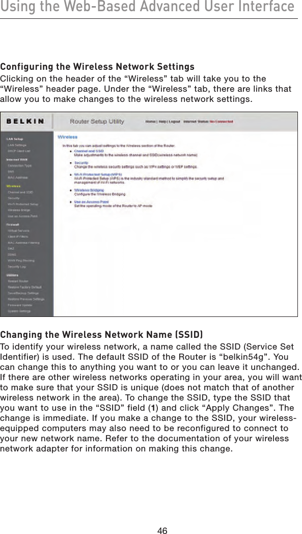 46Using the Web-Based Advanced User Interface46Configuring the Wireless Network SettingsClicking on the header of the “Wireless” tab will take you to the “Wireless” header page. Under the “Wireless” tab, there are links that allow you to make changes to the wireless network settings.Changing the Wireless Network Name (SSID)To identify your wireless network, a name called the SSID (Service Set Identifier) is used. The default SSID of the Router is “belkin54g”. You can change this to anything you want to or you can leave it unchanged. If there are other wireless networks operating in your area, you will want to make sure that your SSID is unique (does not match that of another wireless network in the area). To change the SSID, type the SSID that you want to use in the “SSID” field (1) and click “Apply Changes”. The change is immediate. If you make a change to the SSID, your wireless-equipped computers may also need to be reconfigured to connect to your new network name. Refer to the documentation of your wireless network adapter for information on making this change.