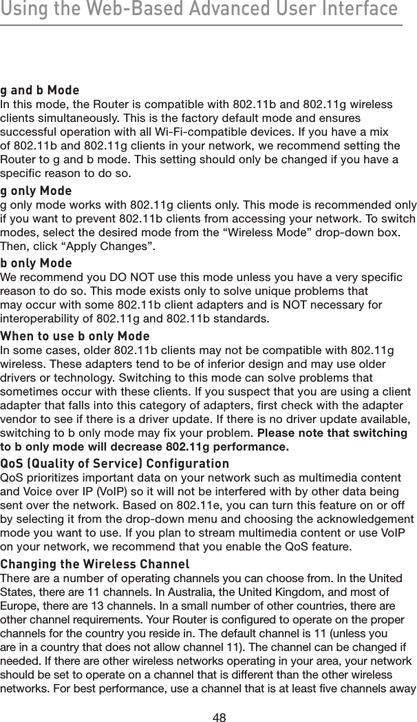 48Using the Web-Based Advanced User Interface48g and b ModeIn this mode, the Router is compatible with 802.11b and 802.11g wireless clients simultaneously. This is the factory default mode and ensures successful operation with all Wi-Fi-compatible devices. If you have a mix of 802.11b and 802.11g clients in your network, we recommend setting the Router to g and b mode. This setting should only be changed if you have a specific reason to do so.g only Modeg only mode works with 802.11g clients only. This mode is recommended only if you want to prevent 802.11b clients from accessing your network. To switch modes, select the desired mode from the “Wireless Mode” drop-down box. Then, click “Apply Changes”.b only ModeWe recommend you DO NOT use this mode unless you have a very specific reason to do so. This mode exists only to solve unique problems that may occur with some 802.11b client adapters and is NOT necessary for interoperability of 802.11g and 802.11b standards.When to use b only ModeIn some cases, older 802.11b clients may not be compatible with 802.11g wireless. These adapters tend to be of inferior design and may use older drivers or technology. Switching to this mode can solve problems that sometimes occur with these clients. If you suspect that you are using a client adapter that falls into this category of adapters, first check with the adapter vendor to see if there is a driver update. If there is no driver update available, switching to b only mode may fix your problem. Please note that switching to b only mode will decrease 802.11g performance.QoS (Quality of Service) ConfigurationQoS prioritizes important data on your network such as multimedia content and Voice over IP (VoIP) so it will not be interfered with by other data being sent over the network. Based on 802.11e, you can turn this feature on or off by selecting it from the drop-down menu and choosing the acknowledgement mode you want to use. If you plan to stream multimedia content or use VoIP on your network, we recommend that you enable the QoS feature.Changing the Wireless ChannelThere are a number of operating channels you can choose from. In the United States, there are 11 channels. In Australia, the United Kingdom, and most of Europe, there are 13 channels. In a small number of other countries, there are other channel requirements. Your Router is configured to operate on the proper channels for the country you reside in. The default channel is 11 (unless you are in a country that does not allow channel 11). The channel can be changed if needed. If there are other wireless networks operating in your area, your network should be set to operate on a channel that is different than the other wireless networks. For best performance, use a channel that is at least five channels away 