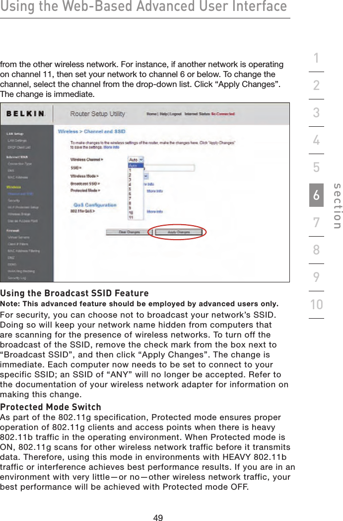 49484948Using the Web-Based Advanced User Interfacesection19234567810from the other wireless network. For instance, if another network is operating on channel 11, then set your network to channel 6 or below. To change the channel, select the channel from the drop-down list. Click “Apply Changes”. The change is immediate.Using the Broadcast SSID FeatureNote: This advanced feature should be employed by advanced users only.For security, you can choose not to broadcast your network’s SSID. Doing so will keep your network name hidden from computers that are scanning for the presence of wireless networks. To turn off the broadcast of the SSID, remove the check mark from the box next to “Broadcast SSID”, and then click “Apply Changes”. The change is immediate. Each computer now needs to be set to connect to your specific SSID; an SSID of “ANY” will no longer be accepted. Refer to the documentation of your wireless network adapter for information on making this change.Protected Mode SwitchAs part of the 802.11g specification, Protected mode ensures proper operation of 802.11g clients and access points when there is heavy 802.11b traffic in the operating environment. When Protected mode is ON, 802.11g scans for other wireless network traffic before it transmits data. Therefore, using this mode in environments with HEAVY 802.11b traffic or interference achieves best performance results. If you are in an environment with very little—or no—other wireless network traffic, your best performance will be achieved with Protected mode OFF.