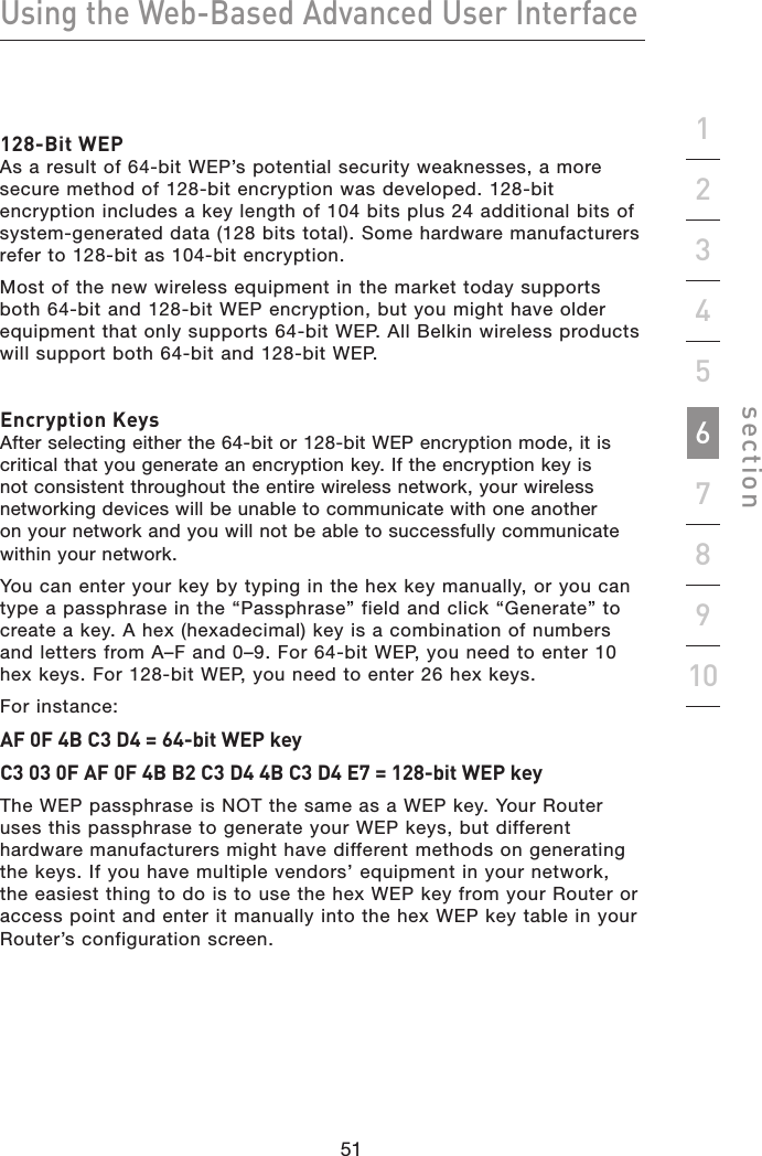 51505150Using the Web-Based Advanced User Interfacesection19234567810128-Bit WEP  As a result of 64-bit WEP’s potential security weaknesses, a more secure method of 128-bit encryption was developed. 128-bit encryption includes a key length of 104 bits plus 24 additional bits of system-generated data (128 bits total). Some hardware manufacturers refer to 128-bit as 104-bit encryption. Most of the new wireless equipment in the market today supports both 64-bit and 128-bit WEP encryption, but you might have older equipment that only supports 64-bit WEP. All Belkin wireless products will support both 64-bit and 128-bit WEP.Encryption Keys After selecting either the 64-bit or 128-bit WEP encryption mode, it is critical that you generate an encryption key. If the encryption key is not consistent throughout the entire wireless network, your wireless networking devices will be unable to communicate with one another on your network and you will not be able to successfully communicate within your network. You can enter your key by typing in the hex key manually, or you can type a passphrase in the “Passphrase” field and click “Generate” to create a key. A hex (hexadecimal) key is a combination of numbers and letters from A–F and 0–9. For 64-bit WEP, you need to enter 10 hex keys. For 128-bit WEP, you need to enter 26 hex keys. For instance:AF 0F 4B C3 D4 = 64-bit WEP keyC3 03 0F AF 0F 4B B2 C3 D4 4B C3 D4 E7 = 128-bit WEP keyThe WEP passphrase is NOT the same as a WEP key. Your Router uses this passphrase to generate your WEP keys, but different hardware manufacturers might have different methods on generating the keys. If you have multiple vendors’ equipment in your network, the easiest thing to do is to use the hex WEP key from your Router or access point and enter it manually into the hex WEP key table in your Router’s configuration screen.