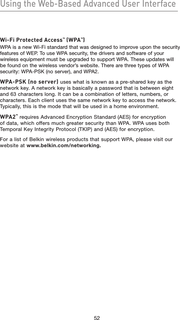 52Using the Web-Based Advanced User Interface52Wi-Fi Protected Access™ (WPA™)WPA is a new Wi-Fi standard that was designed to improve upon the security features of WEP. To use WPA security, the drivers and software of your wireless equipment must be upgraded to support WPA. These updates will be found on the wireless vendor’s website. There are three types of WPA security: WPA-PSK (no server), and WPA2. WPA-PSK (no server) uses what is known as a pre-shared key as the network key. A network key is basically a password that is between eight and 63 characters long. It can be a combination of letters, numbers, or characters. Each client uses the same network key to access the network. Typically, this is the mode that will be used in a home environment. WPA2™ requires Advanced Encryption Standard (AES) for encryption of data, which offers much greater security than WPA. WPA uses both Temporal Key Integrity Protocol (TKIP) and (AES) for encryption.For a list of Belkin wireless products that support WPA, please visit our website at www.belkin.com/networking.