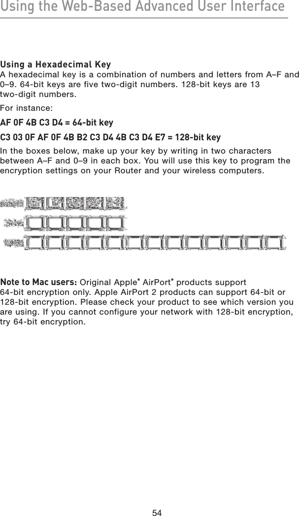 54Using the Web-Based Advanced User Interface54Using a Hexadecimal Key A hexadecimal key is a combination of numbers and letters from A–F and 0–9. 64-bit keys are five two-digit numbers. 128-bit keys are 13  two-digit numbers.For instance:AF 0F 4B C3 D4 = 64-bit keyC3 03 0F AF 0F 4B B2 C3 D4 4B C3 D4 E7 = 128-bit keyIn the boxes below, make up your key by writing in two characters between A–F and 0–9 in each box. You will use this key to program the encryption settings on your Router and your wireless computers.Note to Mac users: Original Apple® AirPort® products support  64-bit encryption only. Apple AirPort 2 products can support 64-bit or 128-bit encryption. Please check your product to see which version you are using. If you cannot configure your network with 128-bit encryption, try 64-bit encryption.