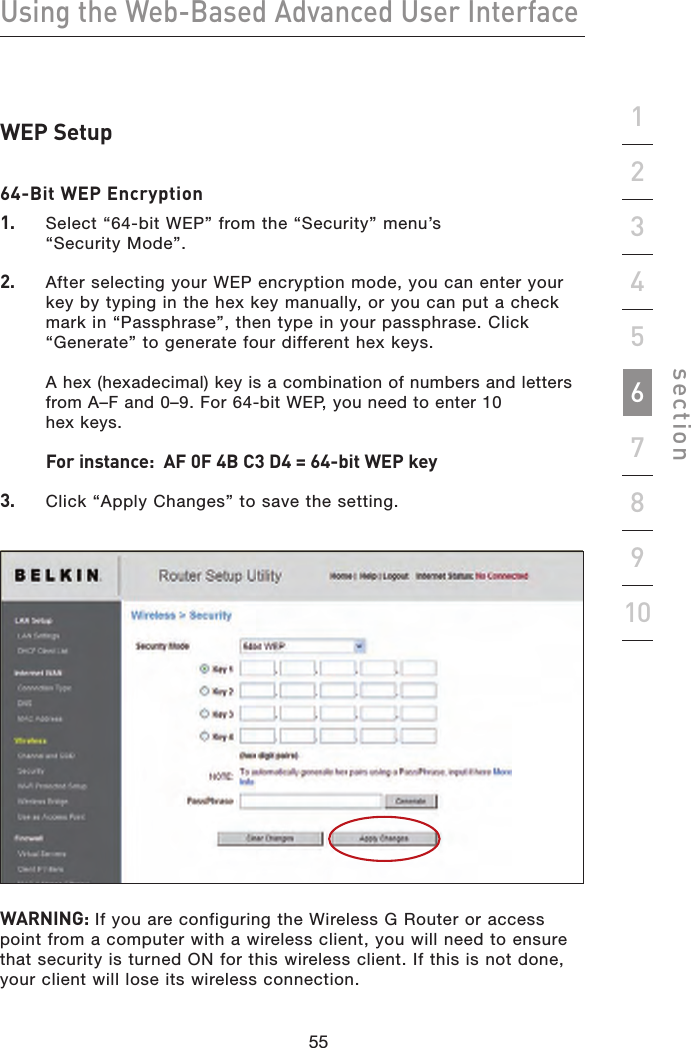 55545554Using the Web-Based Advanced User Interfacesection19234567810WEP Setup64-Bit WEP Encryption1.   Select “64-bit WEP” from the “Security” menu’s  “Security Mode”.2.   After selecting your WEP encryption mode, you can enter your key by typing in the hex key manually, or you can put a check mark in “Passphrase”, then type in your passphrase. Click “Generate” to generate four different hex keys.   A hex (hexadecimal) key is a combination of numbers and letters from A–F and 0–9. For 64-bit WEP, you need to enter 10  hex keys.    For instance:  AF 0F 4B C3 D4 = 64-bit WEP key3.   Click “Apply Changes” to save the setting. WARNING: If you are configuring the Wireless G Router or access point from a computer with a wireless client, you will need to ensure that security is turned ON for this wireless client. If this is not done, your client will lose its wireless connection.