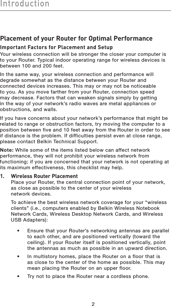 Introduction22Placement of your Router for Optimal PerformanceImportant Factors for Placement and SetupYour wireless connection will be stronger the closer your computer is to your Router. Typical indoor operating range for wireless devices is between 100 and 200 feet. In the same way, your wireless connection and performance will degrade somewhat as the distance between your Router and connected devices increases. This may or may not be noticeable to you. As you move farther from your Router, connection speed may decrease. Factors that can weaken signals simply by getting in the way of your network’s radio waves are metal appliances or obstructions, and walls. If you have concerns about your network’s performance that might be related to range or obstruction factors, try moving the computer to a position between five and 10 feet away from the Router in order to see if distance is the problem. If difficulties persist even at close range, please contact Belkin Technical Support. Note: While some of the items listed below can affect network performance, they will not prohibit your wireless network from functioning; if you are concerned that your network is not operating at its maximum effectiveness, this checklist may help.1. Wireless Router PlacementPlace your Router, the central connection point of your network, as close as possible to the center of your wireless  network devices. To achieve the best wireless network coverage for your “wireless clients” (i.e., computers enabled by Belkin Wireless Notebook Network Cards, Wireless Desktop Network Cards, and Wireless  USB Adapters):   •   Ensure that your Router’s networking antennas are parallel to each other, and are positioned vertically (toward the ceiling). If your Router itself is positioned vertically, point the antennas as much as possible in an upward direction.   •   In multistory homes, place the Router on a floor that is as close to the center of the home as possible. This may mean placing the Router on an upper floor.  •   Try not to place the Router near a cordless phone.
