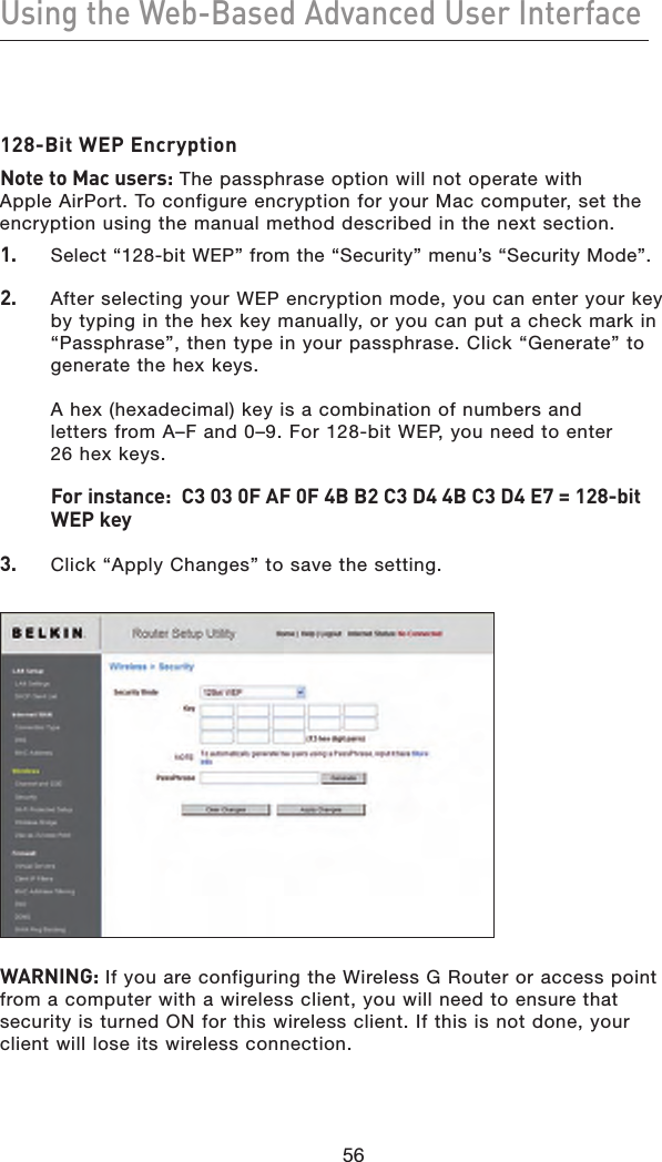 56Using the Web-Based Advanced User Interface56128-Bit WEP EncryptionNote to Mac users: The passphrase option will not operate with Apple AirPort. To configure encryption for your Mac computer, set the encryption using the manual method described in the next section.1.    Select “128-bit WEP” from the “Security” menu’s “Security Mode”.2.   After selecting your WEP encryption mode, you can enter your key by typing in the hex key manually, or you can put a check mark in “Passphrase”, then type in your passphrase. Click “Generate” to generate the hex keys.   A hex (hexadecimal) key is a combination of numbers and  letters from A–F and 0–9. For 128-bit WEP, you need to enter  26 hex keys.   For instance:  C3 03 0F AF 0F 4B B2 C3 D4 4B C3 D4 E7 = 128-bit WEP key3.   Click “Apply Changes” to save the setting.  WARNING: If you are configuring the Wireless G Router or access point from a computer with a wireless client, you will need to ensure that security is turned ON for this wireless client. If this is not done, your client will lose its wireless connection.