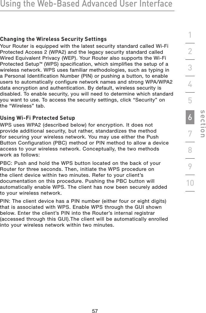 57565756Using the Web-Based Advanced User Interfacesection19234567810Changing the Wireless Security SettingsYour Router is equipped with the latest security standard called Wi-Fi Protected Access 2 (WPA2) and the legacy security standard called Wired Equivalent Privacy (WEP). Your Router also supports the Wi-Fi Protected SetupTM (WPS) specification, which simplifies the setup of a wireless network. WPS uses familiar methodologies, such as typing in a Personal Identification Number (PIN) or pushing a button, to enable users to automatically configure network names and strong WPA/WPA2 data encryption and authentication. By default, wireless security is disabled. To enable security, you will need to determine which standard you want to use. To access the security settings, click “Security” on the “Wireless” tab.Using Wi-Fi Protected SetupWPS uses WPA2 (described below) for encryption. It does not provide additional security, but rather, standardizes the method for securing your wireless network. You may use either the Push Button Configuration (PBC) method or PIN method to allow a device access to your wireless network. Conceptually, the two methods work as follows:PBC: Push and hold the WPS button located on the back of your Router for three seconds. Then, initiate the WPS procedure on the client device within two minutes. Refer to your client’s documentation on this procedure. Pushing the PBC button will automatically enable WPS. The client has now been securely added to your wireless network.PIN: The client device has a PIN number (either four or eight digits) that is associated with WPS. Enable WPS through the GUI shown below. Enter the client’s PIN into the Router’s internal registrar (accessed through this GUI).The client will be automatically enrolled into your wireless network within two minutes.