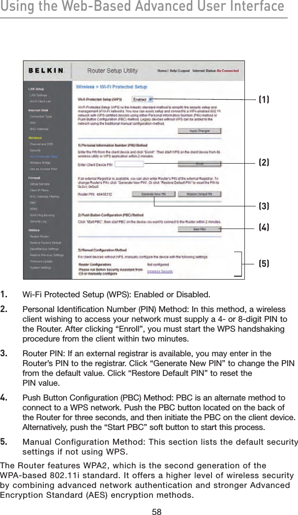 58Using the Web-Based Advanced User Interface58  1.  Wi-Fi Protected Setup (WPS): Enabled or Disabled.2.   Personal Identification Number (PIN) Method: In this method, a wireless client wishing to access your network must supply a 4- or 8-digit PIN to the Router. After clicking “Enroll”, you must start the WPS handshaking procedure from the client within two minutes.3.   Router PIN: If an external registrar is available, you may enter in the Router’s PIN to the registrar. Click “Generate New PIN” to change the PIN from the default value. Click “Restore Default PIN” to reset the PIN value.4.   Push Button Configuration (PBC) Method: PBC is an alternate method to connect to a WPS network. Push the PBC button located on the back of the Router for three seconds, and then initiate the PBC on the client device. Alternatively, push the “Start PBC” soft button to start this process.5.   Manual Configuration Method: This section lists the default security settings if not using WPS.The Router features WPA2, which is the second generation of the WPA-based 802.11i standard. It offers a higher level of wireless security by combining advanced network authentication and stronger Advanced Encryption Standard (AES) encryption methods.(1)(2)(3)(4)(5)