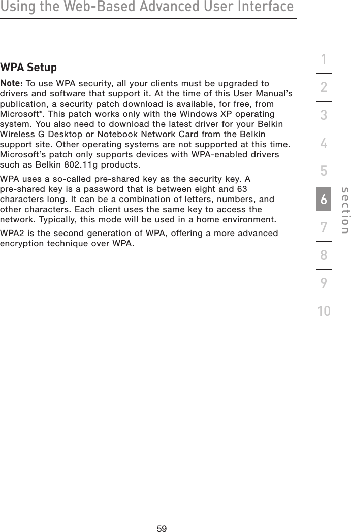 59585958Using the Web-Based Advanced User Interfacesection19234567810WPA SetupNote: To use WPA security, all your clients must be upgraded to drivers and software that support it. At the time of this User Manual’s publication, a security patch download is available, for free, from Microsoft®. This patch works only with the Windows XP operating system. You also need to download the latest driver for your Belkin Wireless G Desktop or Notebook Network Card from the Belkin support site. Other operating systems are not supported at this time. Microsoft’s patch only supports devices with WPA-enabled drivers such as Belkin 802.11g products.WPA uses a so-called pre-shared key as the security key. A pre-shared key is a password that is between eight and 63 characters long. It can be a combination of letters, numbers, and other characters. Each client uses the same key to access the network. Typically, this mode will be used in a home environment.WPA2 is the second generation of WPA, offering a more advanced encryption technique over WPA.