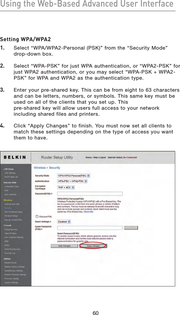 60Using the Web-Based Advanced User Interface60Setting WPA/WPA21.   Select “WPA/WPA2-Personal (PSK)” from the “Security Mode”  drop-down box.2.   Select “WPA-PSK” for just WPA authentication, or “WPA2-PSK” for just WPA2 authentication, or you may select “WPA-PSK + WPA2-PSK” for WPA and WPA2 as the authentication type.3.   Enter your pre-shared key. This can be from eight to 63 characters and can be letters, numbers, or symbols. This same key must be used on all of the clients that you set up. This  pre-shared key will allow users full access to your network including shared files and printers.4.   Click “Apply Changes” to finish. You must now set all clients to match these settings depending on the type of access you want them to have.