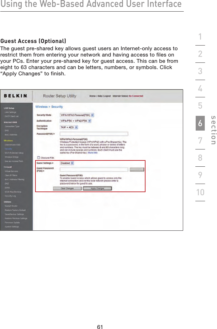 61606160Using the Web-Based Advanced User Interfacesection19234567810Guest Access (Optional)The guest pre-shared key allows guest users an Internet-only access to restrict them from entering your network and having access to files on your PCs. Enter your pre-shared key for guest access. This can be from eight to 63 characters and can be letters, numbers, or symbols. Click “Apply Changes” to finish.