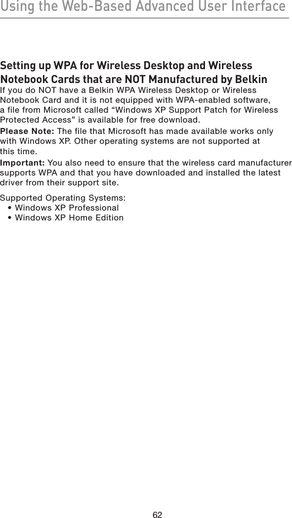 62Using the Web-Based Advanced User Interface62Setting up WPA for Wireless Desktop and Wireless Notebook Cards that are NOT Manufactured by BelkinIf you do NOT have a Belkin WPA Wireless Desktop or Wireless Notebook Card and it is not equipped with WPA-enabled software, a file from Microsoft called “Windows XP Support Patch for Wireless Protected Access” is available for free download. Please Note: The file that Microsoft has made available works only with Windows XP. Other operating systems are not supported at  this time. Important: You also need to ensure that the wireless card manufacturer supports WPA and that you have downloaded and installed the latest driver from their support site.Supported Operating Systems:  • Windows XP Professional • Windows XP Home Edition