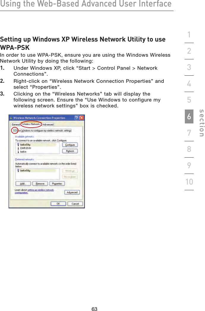 63626362Using the Web-Based Advanced User Interfacesection19234567810Setting up Windows XP Wireless Network Utility to use WPA-PSKIn order to use WPA-PSK, ensure you are using the Windows Wireless Network Utility by doing the following:1.    Under Windows XP, click “Start &gt; Control Panel &gt; Network Connections”.2.    Right-click on “Wireless Network Connection Properties” and select “Properties”.3.    Clicking on the “Wireless Networks” tab will display the following screen. Ensure the “Use Windows to configure my wireless network settings” box is checked. 