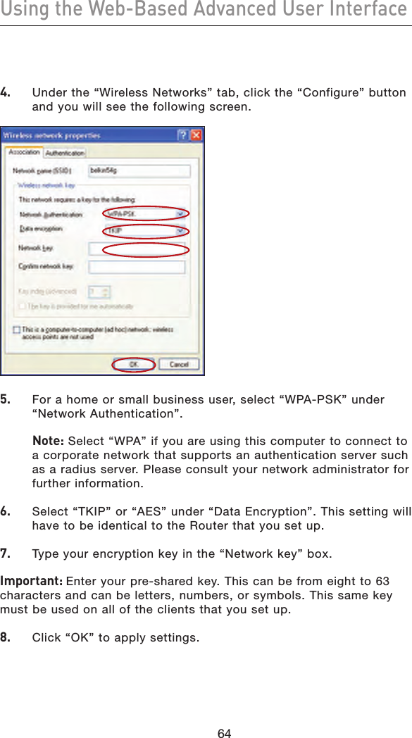 64Using the Web-Based Advanced User Interface644.   Under the “Wireless Networks” tab, click the “Configure” button and you will see the following screen.5.    For a home or small business user, select “WPA-PSK” under “Network Authentication”.    Note: Select “WPA” if you are using this computer to connect to a corporate network that supports an authentication server such as a radius server. Please consult your network administrator for further information.6.    Select “TKIP” or “AES” under “Data Encryption”. This setting will have to be identical to the Router that you set up.7.    Type your encryption key in the “Network key” box.Important: Enter your pre-shared key. This can be from eight to 63 characters and can be letters, numbers, or symbols. This same key must be used on all of the clients that you set up.8.    Click “OK” to apply settings.