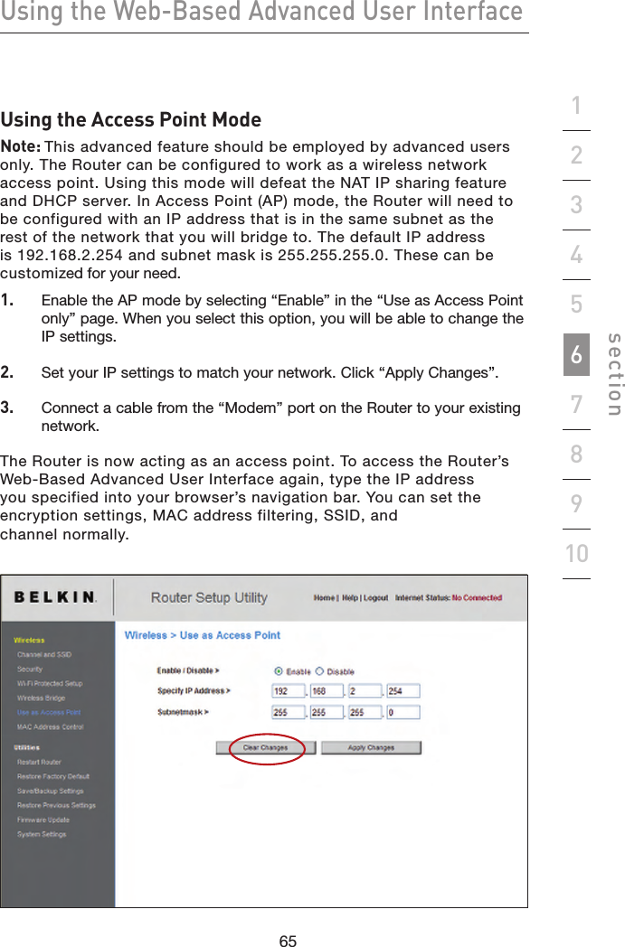 65646564Using the Web-Based Advanced User Interfacesection19234567810Using the Access Point ModeNote: This advanced feature should be employed by advanced users only. The Router can be configured to work as a wireless network access point. Using this mode will defeat the NAT IP sharing feature and DHCP server. In Access Point (AP) mode, the Router will need to be configured with an IP address that is in the same subnet as the rest of the network that you will bridge to. The default IP address is 192.168.2.254 and subnet mask is 255.255.255.0. These can be customized for your need.1.   Enable the AP mode by selecting “Enable” in the “Use as Access Point only” page. When you select this option, you will be able to change the IP settings.2.   Set your IP settings to match your network. Click “Apply Changes”.3.   Connect a cable from the “Modem” port on the Router to your existing network.The Router is now acting as an access point. To access the Router’s Web-Based Advanced User Interface again, type the IP address you specified into your browser’s navigation bar. You can set the encryption settings, MAC address filtering, SSID, and  channel normally.