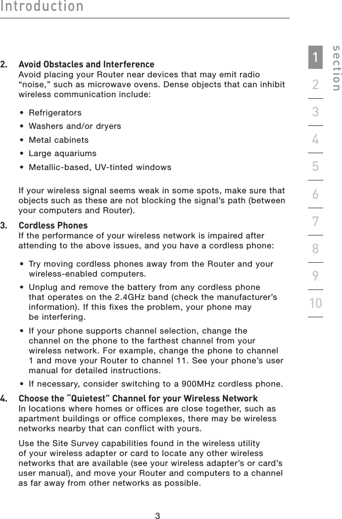 32sectionIntroduction19234567810322.   Avoid Obstacles and InterferenceAvoid placing your Router near devices that may emit radio “noise,” such as microwave ovens. Dense objects that can inhibit wireless communication include: •  Refrigerators•  Washers and/or dryers•  Metal cabinets•  Large aquariums•  Metallic-based, UV-tinted windowsIf your wireless signal seems weak in some spots, make sure that objects such as these are not blocking the signal’s path (between your computers and Router).3.   Cordless PhonesIf the performance of your wireless network is impaired after attending to the above issues, and you have a cordless phone: •  Try moving cordless phones away from the Router and your wireless-enabled computers. •  Unplug and remove the battery from any cordless phone that operates on the 2.4GHz band (check the manufacturer’s information). If this fixes the problem, your phone may  be interfering.  •  If your phone supports channel selection, change the  channel on the phone to the farthest channel from your wireless network. For example, change the phone to channel 1 and move your Router to channel 11. See your phone’s user manual for detailed instructions. •  If necessary, consider switching to a 900MHz cordless phone.4.   Choose the “Quietest” Channel for your Wireless NetworkIn locations where homes or offices are close together, such as apartment buildings or office complexes, there may be wireless networks nearby that can conflict with yours. Use the Site Survey capabilities found in the wireless utility of your wireless adapter or card to locate any other wireless networks that are available (see your wireless adapter’s or card’s user manual), and move your Router and computers to a channel as far away from other networks as possible.