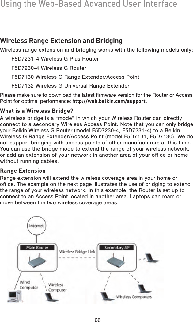 66Using the Web-Based Advanced User Interface66Wireless Range Extension and BridgingWireless range extension and bridging works with the following models only: F5D7231-4 Wireless G Plus Router F5D7230-4 Wireless G RouterF5D7130 Wireless G Range Extender/Access PointF5D7132 Wireless G Universal Range ExtenderPlease make sure to download the latest firmware version for the Router or Access Point for optimal performance: http://web.belkin.com/support.What is a Wireless Bridge?A wireless bridge is a “mode” in which your Wireless Router can directly connect to a secondary Wireless Access Point. Note that you can only bridge your Belkin Wireless G Router (model F5D7230-4, F5D7231-4) to a Belkin Wireless G Range Extender/Access Point (model F5D7131, F5D7130). We do not support bridging with access points of other manufacturers at this time. You can use the bridge mode to extend the range of your wireless network, or add an extension of your network in another area of your office or home without running cables.Range ExtensionRange extension will extend the wireless coverage area in your home or office. The example on the next page illustrates the use of bridging to extend the range of your wireless network. In this example, the Router is set up to connect to an Access Point located in another area. Laptops can roam or move between the two wireless coverage areas.