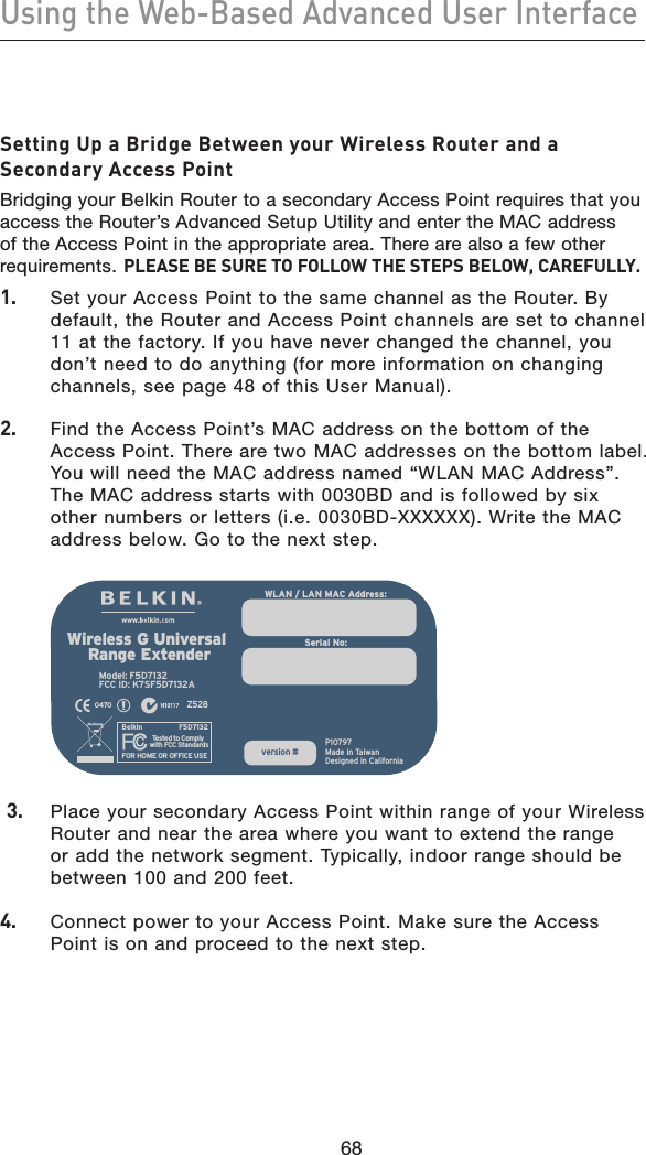 68Using the Web-Based Advanced User Interface68Setting Up a Bridge Between your Wireless Router and a Secondary Access PointBridging your Belkin Router to a secondary Access Point requires that you access the Router’s Advanced Setup Utility and enter the MAC address of the Access Point in the appropriate area. There are also a few other requirements. PLEASE BE SURE TO FOLLOW THE STEPS BELOW, CAREFULLY.1.    Set your Access Point to the same channel as the Router. By default, the Router and Access Point channels are set to channel 11 at the factory. If you have never changed the channel, you don’t need to do anything (for more information on changing channels, see page 48 of this User Manual).2.    Find the Access Point’s MAC address on the bottom of the Access Point. There are two MAC addresses on the bottom label. You will need the MAC address named “WLAN MAC Address”. The MAC address starts with 0030BD and is followed by six other numbers or letters (i.e. 0030BD-XXXXXX). Write the MAC address below. Go to the next step.  3.    Place your secondary Access Point within range of your Wireless Router and near the area where you want to extend the range or add the network segment. Typically, indoor range should be between 100 and 200 feet.4.    Connect power to your Access Point. Make sure the Access Point is on and proceed to the next step.