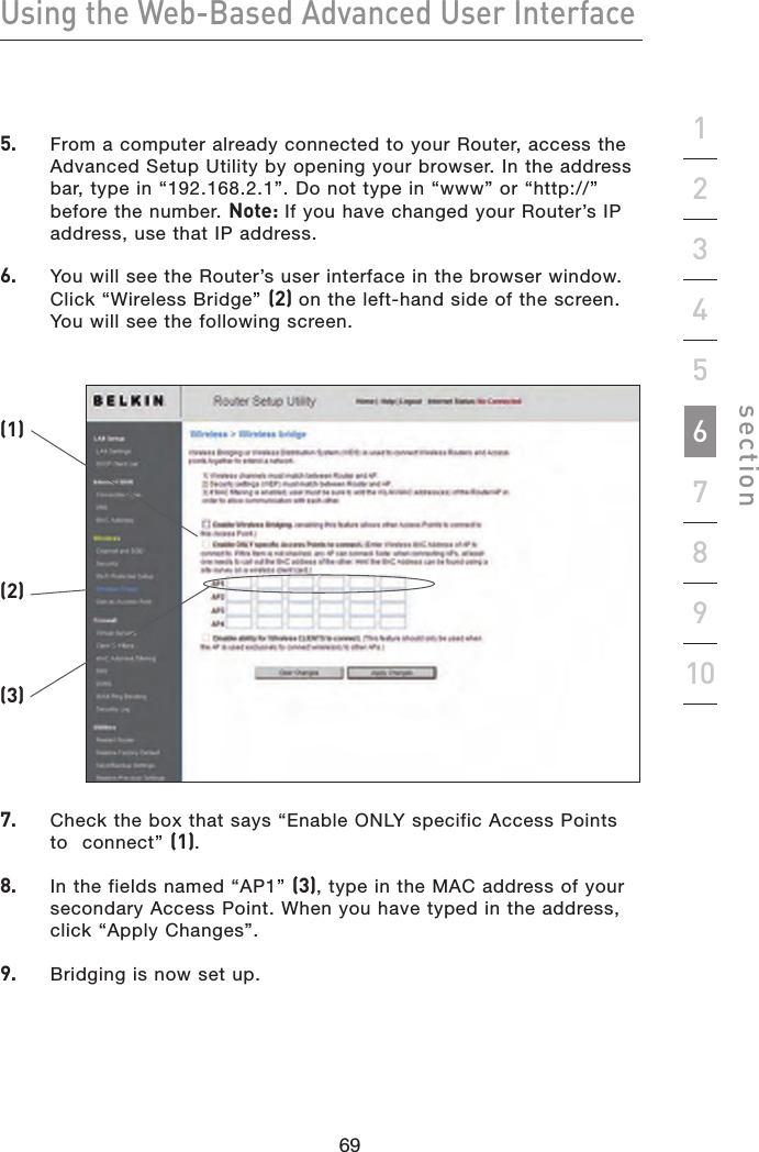 69686968Using the Web-Based Advanced User Interfacesection192345678105.    From a computer already connected to your Router, access the Advanced Setup Utility by opening your browser. In the address bar, type in “192.168.2.1”. Do not type in “www” or “http://” before the number. Note: If you have changed your Router’s IP address, use that IP address.6.    You will see the Router’s user interface in the browser window. Click “Wireless Bridge” (2) on the left-hand side of the screen. You will see the following screen.7.    Check the box that says “Enable ONLY specific Access Points to  connect” (1).8.    In the fields named “AP1” (3), type in the MAC address of your secondary Access Point. When you have typed in the address, click “Apply Changes”.9.    Bridging is now set up.(1)(2)(3)