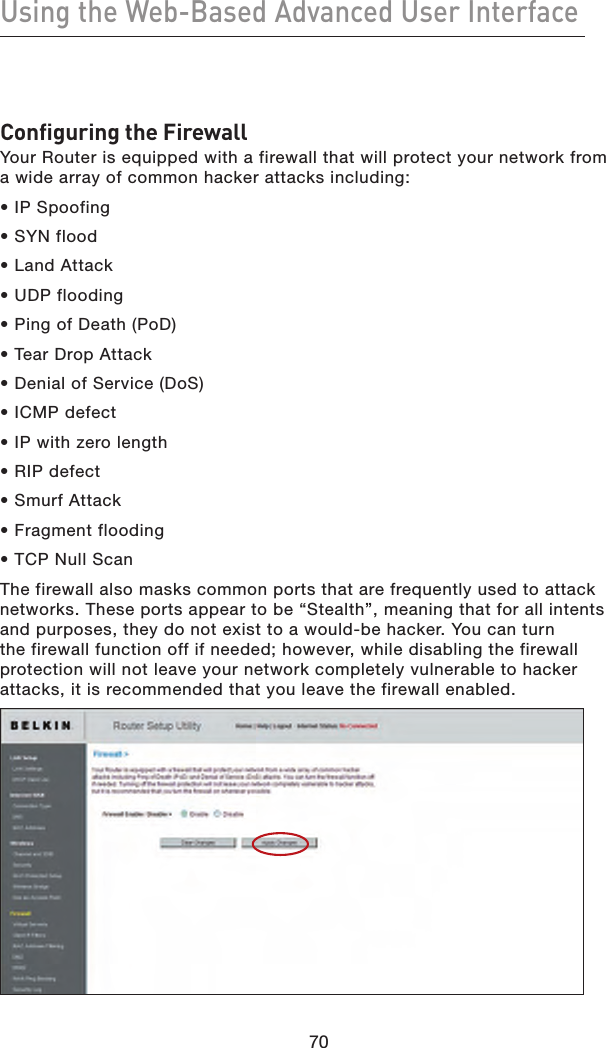 70Using the Web-Based Advanced User Interface70Configuring the FirewallYour Router is equipped with a firewall that will protect your network from a wide array of common hacker attacks including:• IP Spoofing• SYN flood• Land Attack• UDP flooding• Ping of Death (PoD)• Tear Drop Attack• Denial of Service (DoS) • ICMP defect• IP with zero length • RIP defect• Smurf Attack• Fragment flooding• TCP Null ScanThe firewall also masks common ports that are frequently used to attack networks. These ports appear to be “Stealth”, meaning that for all intents and purposes, they do not exist to a would-be hacker. You can turn the firewall function off if needed; however, while disabling the firewall protection will not leave your network completely vulnerable to hacker attacks, it is recommended that you leave the firewall enabled.