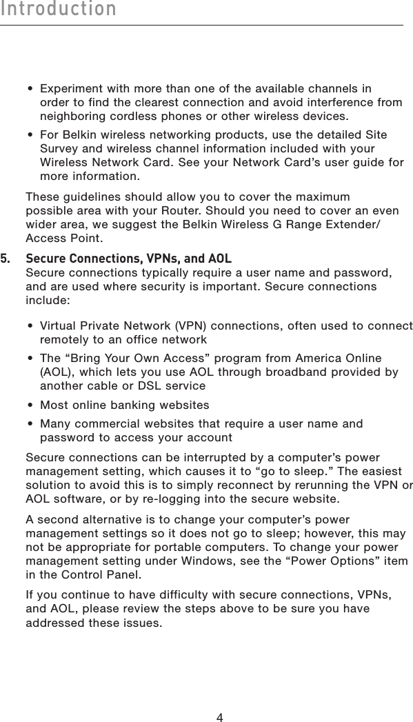 Introduction44•  Experiment with more than one of the available channels in order to find the clearest connection and avoid interference from neighboring cordless phones or other wireless devices.•  For Belkin wireless networking products, use the detailed Site Survey and wireless channel information included with your Wireless Network Card. See your Network Card’s user guide for more information.These guidelines should allow you to cover the maximum possible area with your Router. Should you need to cover an even wider area, we suggest the Belkin Wireless G Range Extender/Access Point.5.   Secure Connections, VPNs, and AOLSecure connections typically require a user name and password, and are used where security is important. Secure connections include:•  Virtual Private Network (VPN) connections, often used to connect remotely to an office network•  The “Bring Your Own Access” program from America Online (AOL), which lets you use AOL through broadband provided by another cable or DSL service•  Most online banking websites•  Many commercial websites that require a user name and password to access your accountSecure connections can be interrupted by a computer’s power management setting, which causes it to “go to sleep.” The easiest solution to avoid this is to simply reconnect by rerunning the VPN or AOL software, or by re-logging into the secure website.A second alternative is to change your computer’s power management settings so it does not go to sleep; however, this may not be appropriate for portable computers. To change your power management setting under Windows, see the “Power Options” item in the Control Panel.If you continue to have difficulty with secure connections, VPNs, and AOL, please review the steps above to be sure you have addressed these issues.