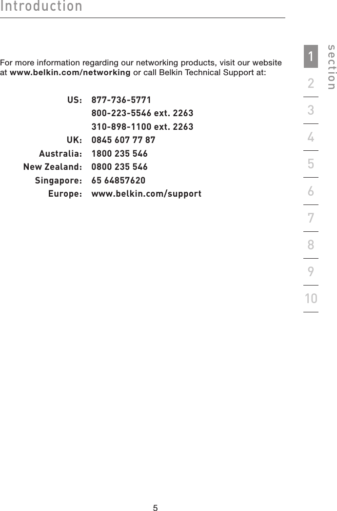 54sectionIntroduction1923456781054For more information regarding our networking products, visit our website at www.belkin.com/networking or call Belkin Technical Support at:  US:  877-736-5771    800-223-5546 ext. 2263    310-898-1100 ext. 2263  UK:  0845 607 77 87  Australia:  1800 235 546  New Zealand:  0800 235 546  Singapore:  65 64857620  Europe:   www.belkin.com/support