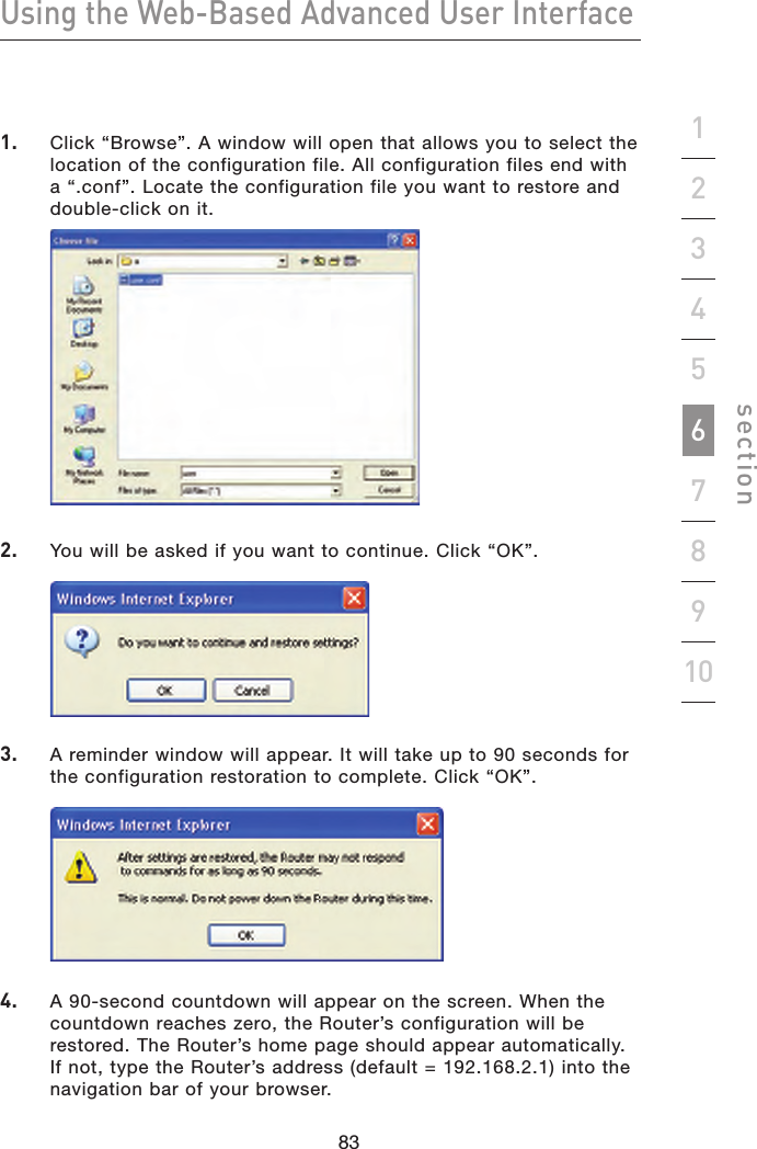 83828382Using the Web-Based Advanced User Interfacesection192345678101.   Click “Browse”. A window will open that allows you to select the location of the configuration file. All configuration files end with a “.conf”. Locate the configuration file you want to restore and double-click on it.   2.   You will be asked if you want to continue. Click “OK”. 3.   A reminder window will appear. It will take up to 90 seconds for the configuration restoration to complete. Click “OK”. 4.   A 90-second countdown will appear on the screen. When the countdown reaches zero, the Router’s configuration will be restored. The Router’s home page should appear automatically. If not, type the Router’s address (default = 192.168.2.1) into the navigation bar of your browser.