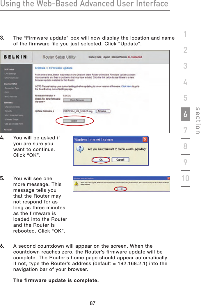 87868786Using the Web-Based Advanced User Interfacesection192345678103.    The “Firmware update” box will now display the location and name of the firmware file you just selected. Click “Update”.4.    You will be asked if you are sure you want to continue. Click “OK”.5.    You will see one more message. This message tells you that the Router may not respond for as long as three minutes as the firmware is loaded into the Router and the Router is rebooted. Click “OK”.6.    A second countdown will appear on the screen. When the countdown reaches zero, the Router’s firmware update will be complete. The Router’s home page should appear automatically. If not, type the Router’s address (default = 192.168.2.1) into the navigation bar of your browser.   The firmware update is complete.