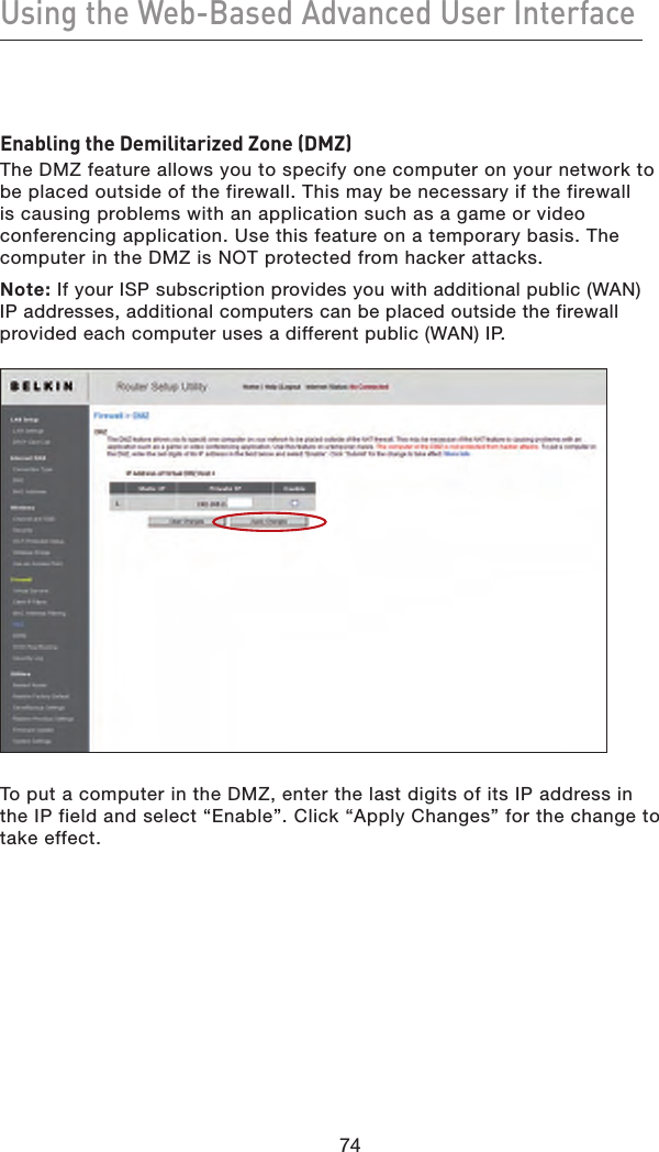 74Using the Web-Based Advanced User Interface74Enabling the Demilitarized Zone (DMZ)The DMZ feature allows you to specify one computer on your network to be placed outside of the firewall. This may be necessary if the firewall is causing problems with an application such as a game or video conferencing application. Use this feature on a temporary basis. The computer in the DMZ is NOT protected from hacker attacks.Note: If your ISP subscription provides you with additional public (WAN) IP addresses, additional computers can be placed outside the firewall provided each computer uses a different public (WAN) IP.To put a computer in the DMZ, enter the last digits of its IP address in the IP field and select “Enable”. Click “Apply Changes” for the change to  take effect.