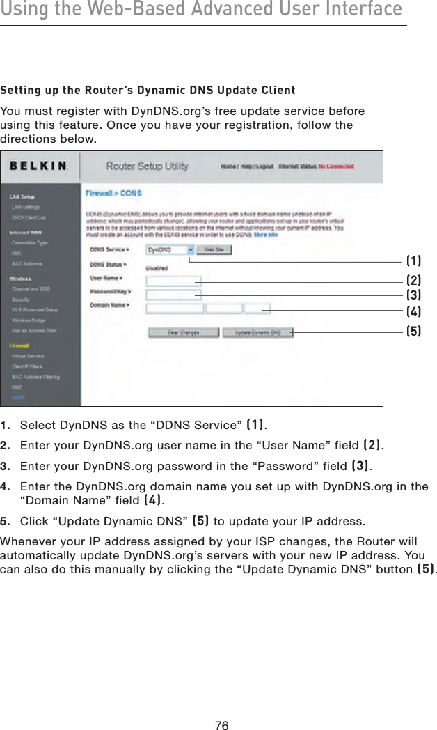 76Using the Web-Based Advanced User Interface76Setting up the Router’s Dynamic DNS Update ClientYou must register with DynDNS.org’s free update service before  using this feature. Once you have your registration, follow the  directions below. 1.  Select DynDNS as the “DDNS Service” (1).2.  Enter your DynDNS.org user name in the “User Name” field (2).3.  Enter your DynDNS.org password in the “Password” field (3).4.   Enter the DynDNS.org domain name you set up with DynDNS.org in the “Domain Name” field (4).5.  Click “Update Dynamic DNS” (5) to update your IP address.Whenever your IP address assigned by your ISP changes, the Router will automatically update DynDNS.org’s servers with your new IP address. You can also do this manually by clicking the “Update Dynamic DNS” button (5).(1)(2)(3)(4)(5)